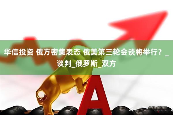 华信投资 俄方密集表态 俄美第三轮会谈将举行？_谈判_俄罗斯_双方