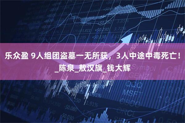 乐众盈 9人组团盗墓一无所获，3人中途中毒死亡！_陈泉_敖汉旗_钱大辉
