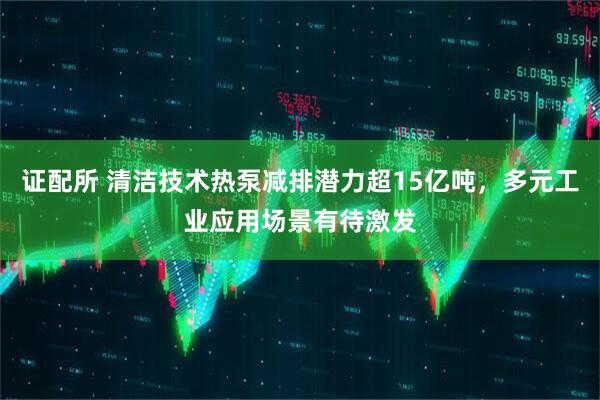 证配所 清洁技术热泵减排潜力超15亿吨，多元工业应用场景有待激发