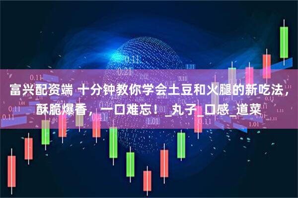 富兴配资端 十分钟教你学会土豆和火腿的新吃法，酥脆爆香，一口难忘！_丸子_口感_道菜