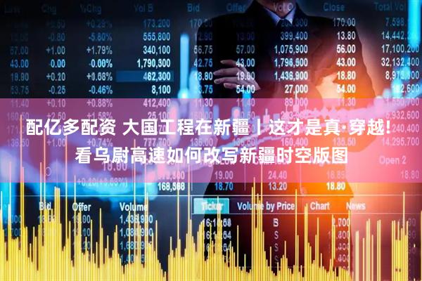配亿多配资 大国工程在新疆丨这才是真·穿越! 看乌尉高速如何改写新疆时空版图