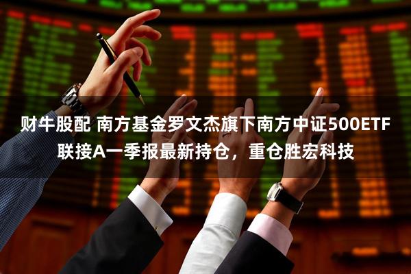 财牛股配 南方基金罗文杰旗下南方中证500ETF联接A一季报最新持仓，重仓胜宏科技