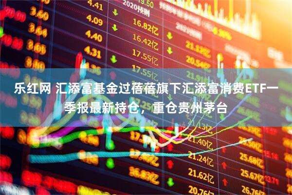 乐红网 汇添富基金过蓓蓓旗下汇添富消费ETF一季报最新持仓，重仓贵州茅台