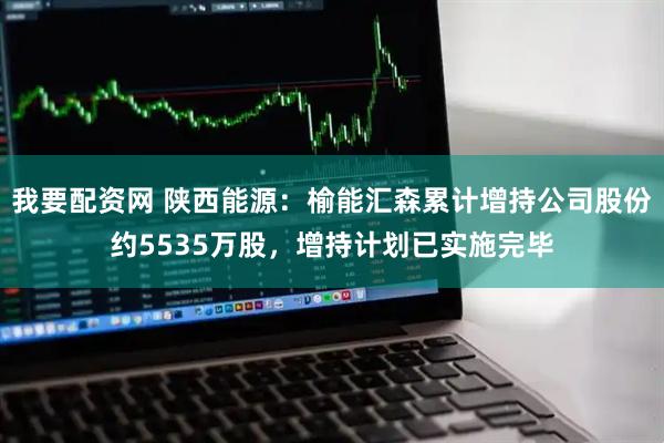 我要配资网 陕西能源：榆能汇森累计增持公司股份约5535万股，增持计划已实施完毕
