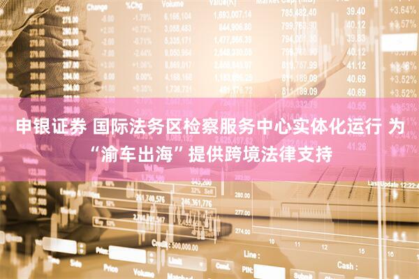 申银证券 国际法务区检察服务中心实体化运行 为“渝车出海”提供跨境法律支持