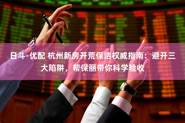 日斗-优配 杭州新房开荒保洁权威指南：避开三大陷阱，帮保丽带你科学验收
