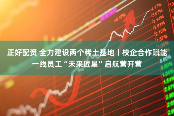 正好配资 全力建设两个稀土基地｜校企合作赋能一线员工“未来匠星”启航营开营